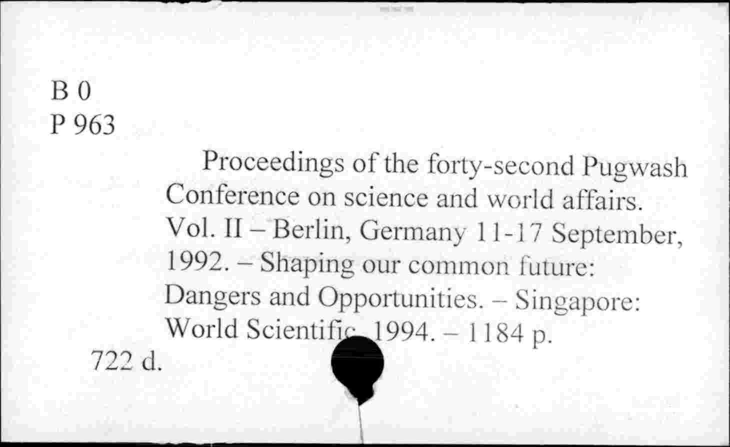 ﻿B 0
P 963
Proceedings of the forty-second Pugwash Conference on science and world affairs. Vol. II - Berlin, Germany 11-17 September, 1992. - Shaping our common future: Dangers and Opportunities. - Singapore: World Scientifi^J 994. - 1184 p.
722 cl.